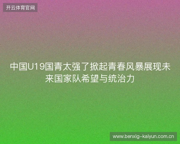 中国U19国青太强了掀起青春风暴展现未来国家队希望与统治力