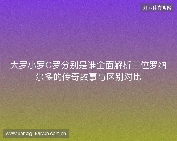 大罗小罗C罗分别是谁全面解析三位罗纳尔多的传奇故事与区别对比