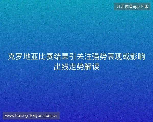 克罗地亚比赛结果引关注强势表现或影响出线走势解读