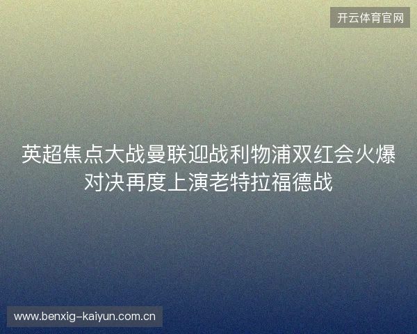 英超焦点大战曼联迎战利物浦双红会火爆对决再度上演老特拉福德战