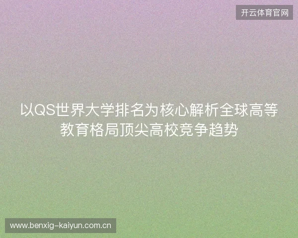 以QS世界大学排名为核心解析全球高等教育格局顶尖高校竞争趋势 以QS世界大学排名为核心解析全球高等教育格局顶尖高校竞争趋势